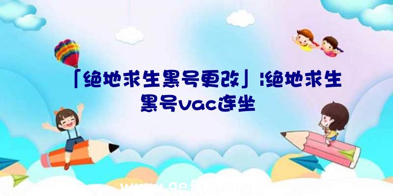 「绝地求生黑号更改」|绝地求生黑号vac连坐